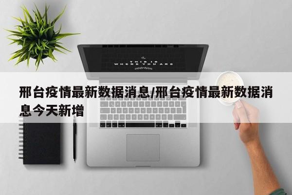 邢台疫情最新数据消息/邢台疫情最新数据消息今天新增