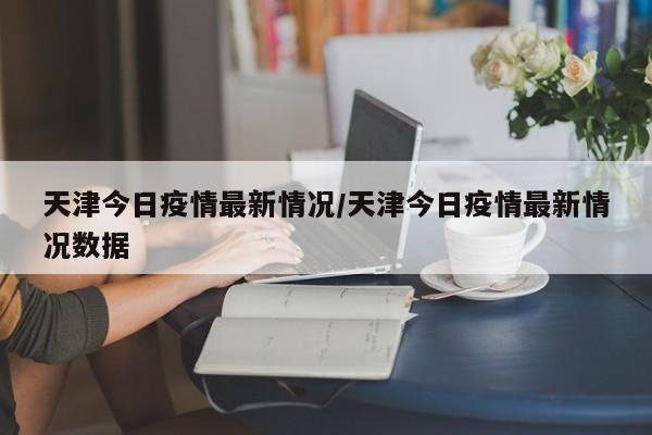 天津今日疫情最新情况/天津今日疫情最新情况数据