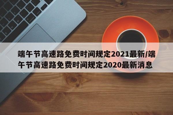 端午节高速路免费时间规定2021最新/端午节高速路免费时间规定2020最新消息