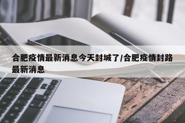 合肥疫情最新消息今天封城了/合肥疫情封路最新消息