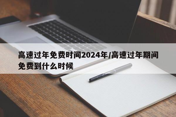 高速过年免费时间2024年/高速过年期间免费到什么时候