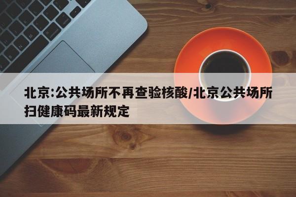 北京:公共场所不再查验核酸/北京公共场所扫健康码最新规定
