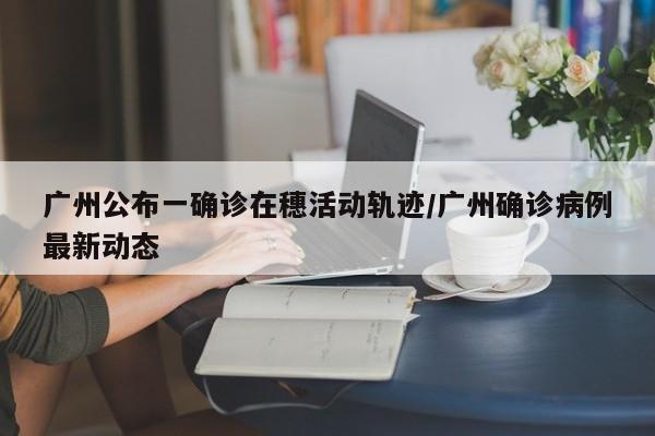 广州公布一确诊在穗活动轨迹/广州确诊病例最新动态