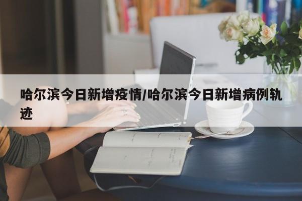 哈尔滨今日新增疫情/哈尔滨今日新增病例轨迹
