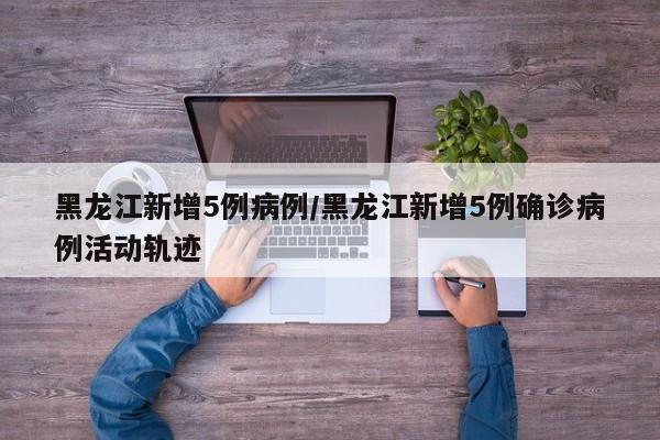 黑龙江新增5例病例/黑龙江新增5例确诊病例活动轨迹