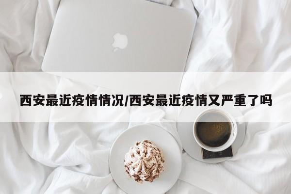 西安最近疫情情况/西安最近疫情又严重了吗