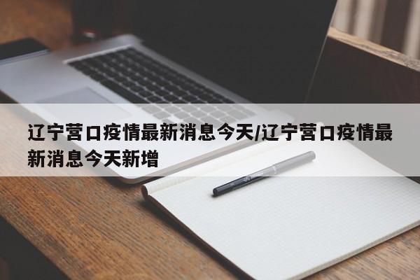 辽宁营口疫情最新消息今天/辽宁营口疫情最新消息今天新增
