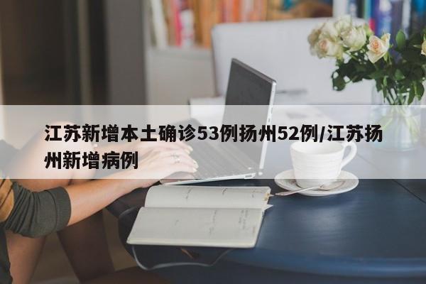 江苏新增本土确诊53例扬州52例/江苏扬州新增病例