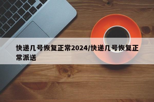 快递几号恢复正常2024/快递几号恢复正常派送