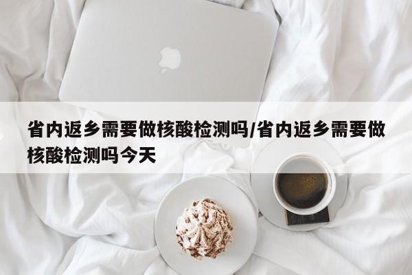 省内返乡需要做核酸检测吗/省内返乡需要做核酸检测吗今天