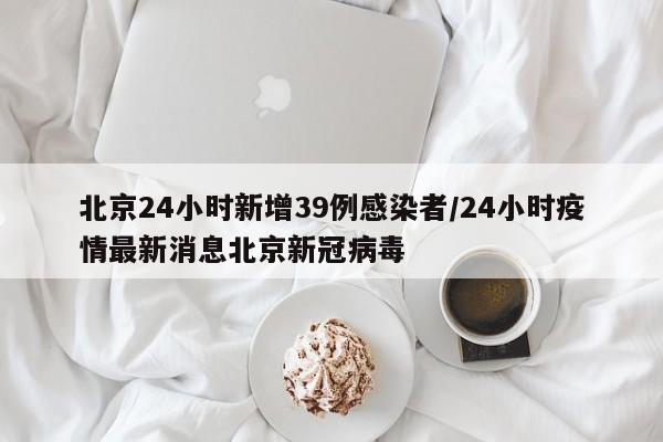 北京24小时新增39例感染者/24小时疫情最新消息北京新冠病毒
