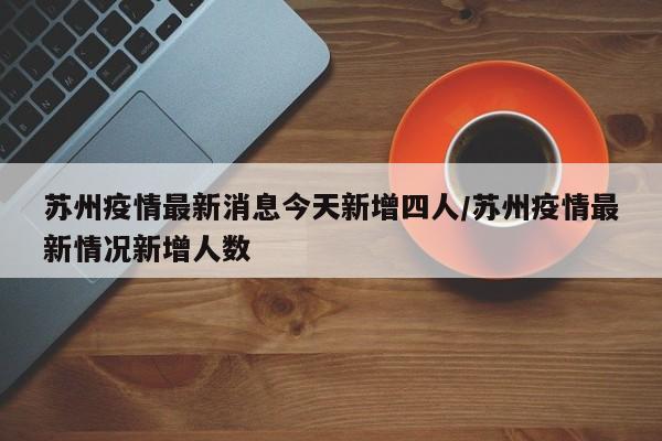 苏州疫情最新消息今天新增四人/苏州疫情最新情况新增人数