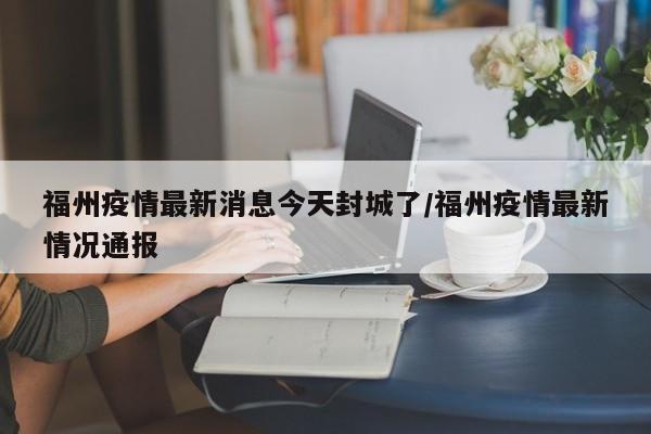 福州疫情最新消息今天封城了/福州疫情最新情况通报