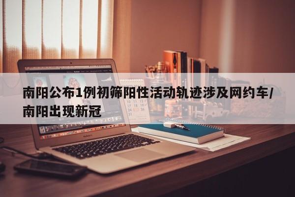 南阳公布1例初筛阳性活动轨迹涉及网约车/南阳出现新冠