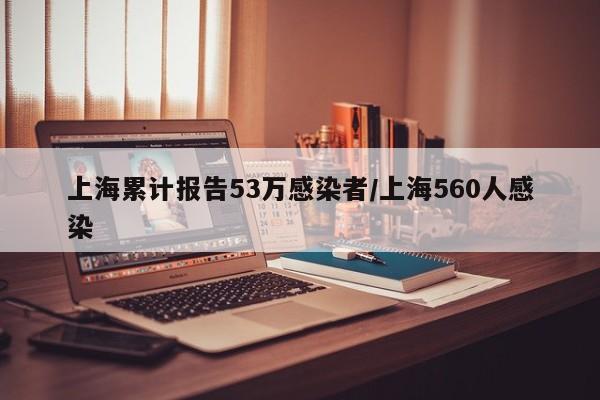 上海累计报告53万感染者/上海560人感染