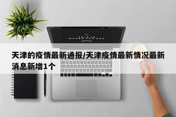 天津的疫情最新通报/天津疫情最新情况最新消息新增1个