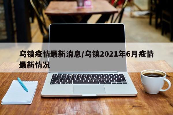乌镇疫情最新消息/乌镇2021年6月疫情最新情况