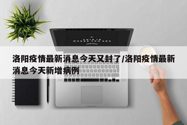 洛阳疫情最新消息今天又封了/洛阳疫情最新消息今天新增病例